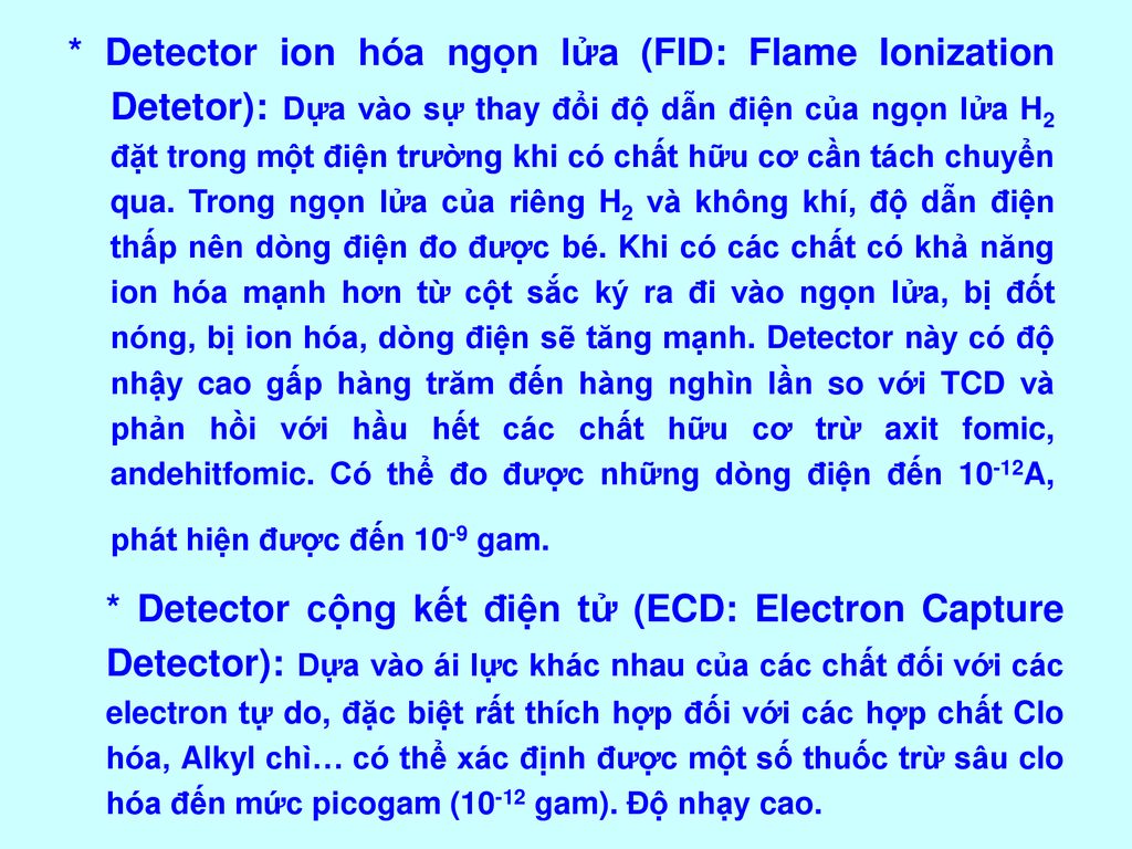 * Detector ion hóa ngọn lửa (FID: Flame Ionization Detetor): Dựa vào sự thay đổi độ dẫn điện của ngọn lửa H2 đặt trong một điện trường khi có chất hữu cơ cần tách chuyển qua. Trong ngọn lửa của riêng H2 và không khí, độ dẫn điện thấp nên dòng điện đo được bé. Khi có các chất có khả năng ion hóa mạnh hơn từ cột sắc ký ra đi vào ngọn lửa, bị đốt nóng, bị ion hóa, dòng điện sẽ tăng mạnh. Detector này có độ nhậy cao gấp hàng trăm đến hàng nghìn lần so với TCD và phản hồi với hầu hết các chất hữu cơ trừ axit fomic, andehitfomic. Có thể đo được những dòng điện đến 10-12A, phát hiện được đến 10-9 gam.