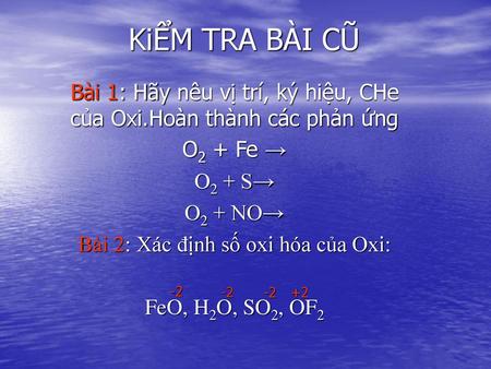 KiỂM TRA BÀI CŨ Bài 1: Hãy nêu vị trí, ký hiệu, CHe của Oxi.Hoàn thành các phản ứng O2 + Fe → O2 + S→ O2 + NO→ Bài 2: Xác định số oxi hóa của Oxi: FeO,