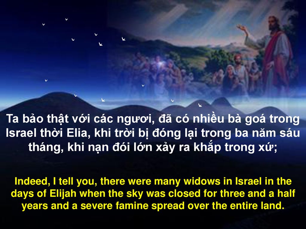 Ta bảo thật với các ngươi, đã có nhiều bà goá trong Israel thời Elia, khi trời bị đóng lại trong ba năm sáu tháng, khi nạn đói lớn xảy ra khắp trong xứ;