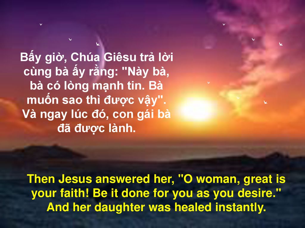 Bấy giờ, Chúa Giêsu trả lời cùng bà ấy rằng: Này bà, bà có lòng mạnh tin. Bà muốn sao thì được vậy . Và ngay lúc đó, con gái bà đã được lành.