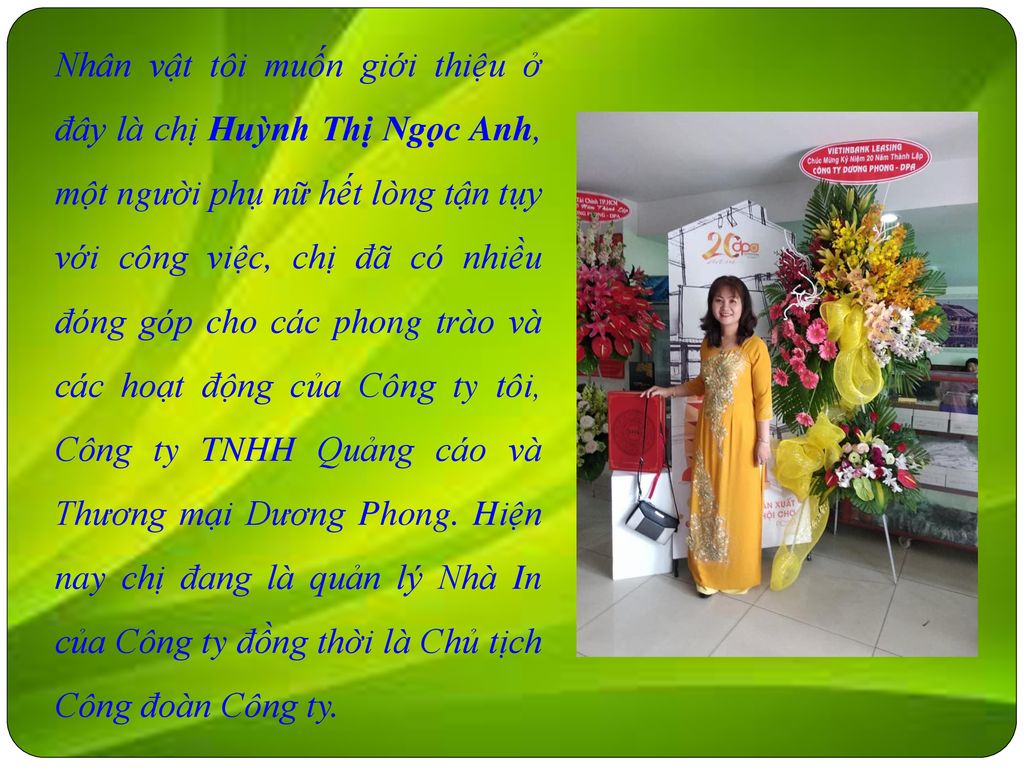 Nhân vật tôi muốn giới thiệu ở đây là chị Huỳnh Thị Ngọc Anh, một người phụ nữ hết lòng tận tụy với công việc, chị đã có nhiều đóng góp cho các phong trào và các hoạt động của Công ty tôi, Công ty TNHH Quảng cáo và Thương mại Dương Phong.