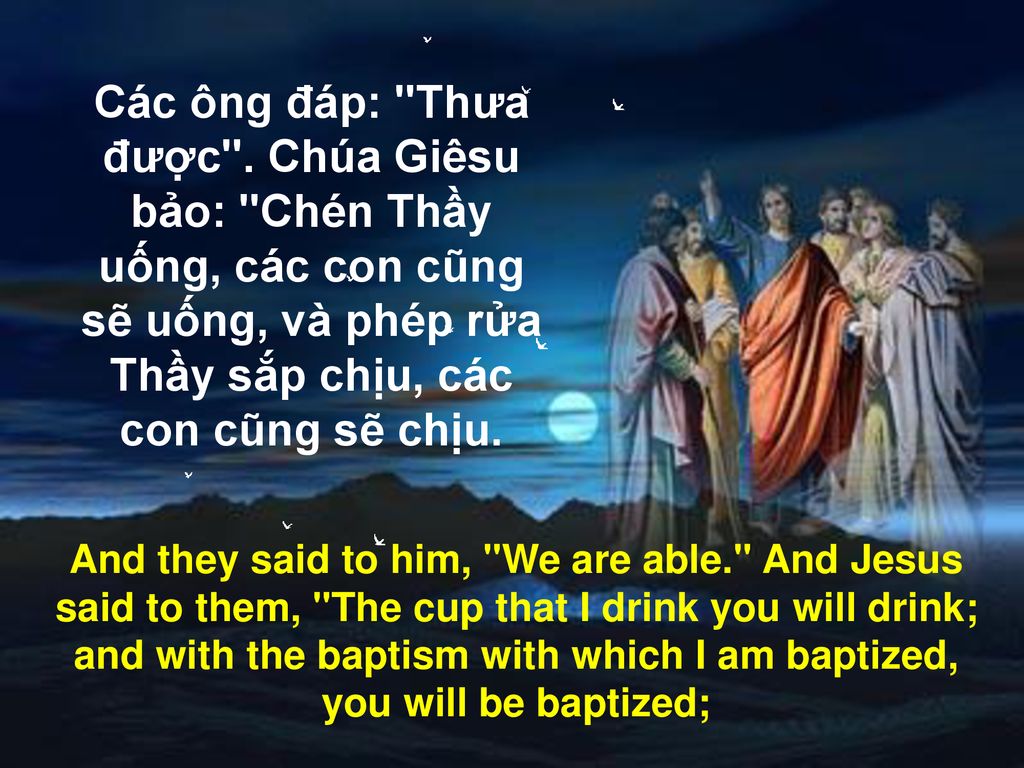 Các ông đáp: Thưa được . Chúa Giêsu bảo: Chén Thầy uống, các con cũng sẽ uống, và phép rửa Thầy sắp chịu, các con cũng sẽ chịu.