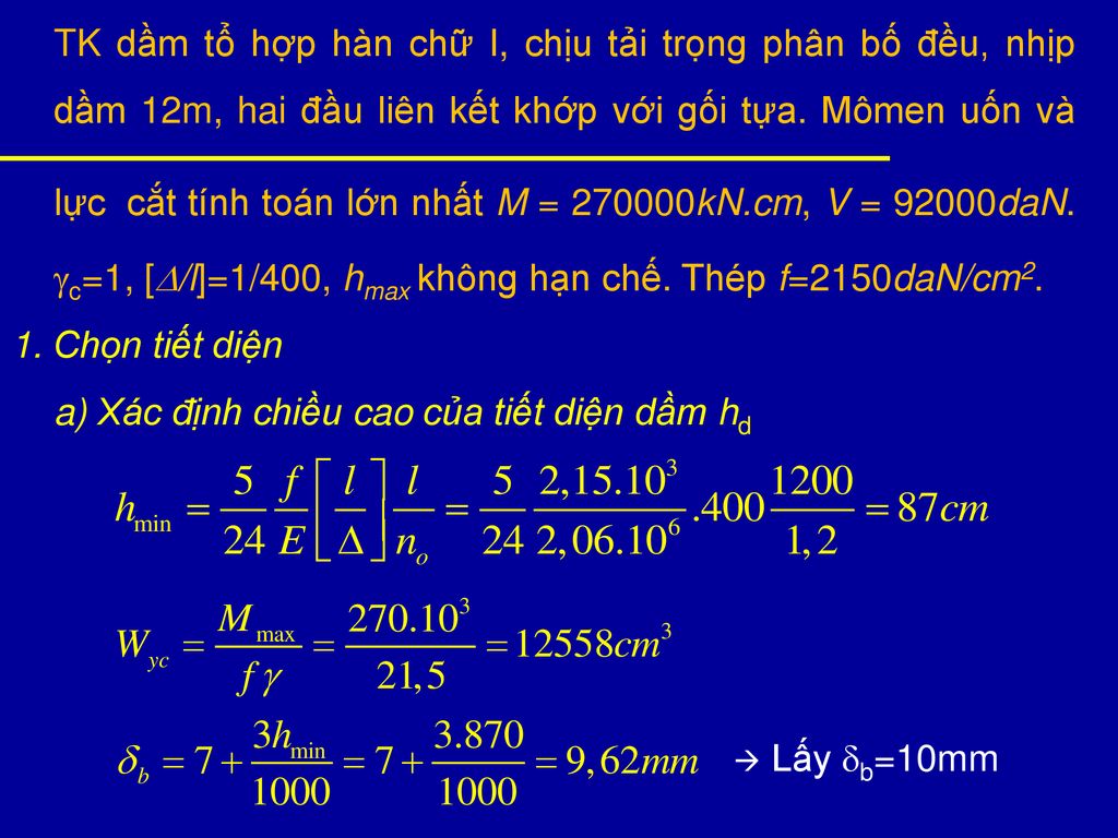 TK dầm tổ hợp hàn chữ I, chịu tải trọng phân bố đều, nhịp dầm 12m, hai đầu liên kết khớp với gối tựa. Mômen uốn và lực cắt tính toán lớn nhất M = kN.cm, V = 92000daN. c=1, [D/l]=1/400, hmax không hạn chế. Thép f=2150daN/cm2.