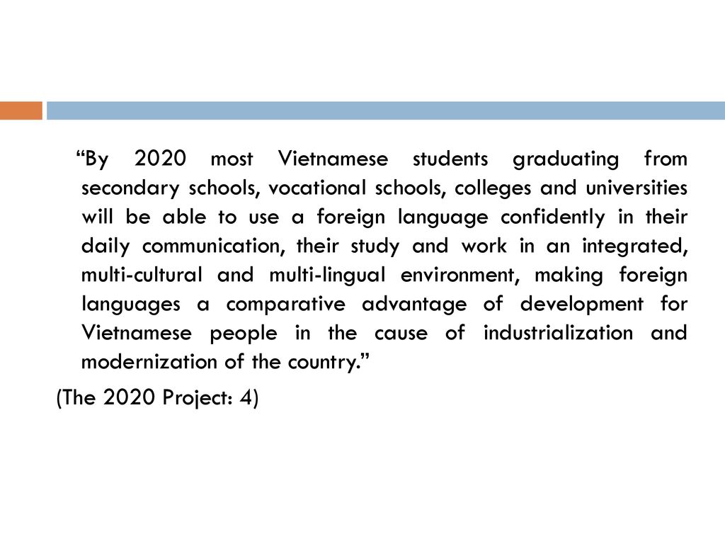 By 2020 most Vietnamese students graduating from secondary schools, vocational schools, colleges and universities will be able to use a foreign language confidently in their daily communication, their study and work in an integrated, multi-cultural and multi-lingual environment, making foreign languages a comparative advantage of development for Vietnamese people in the cause of industrialization and modernization of the country.